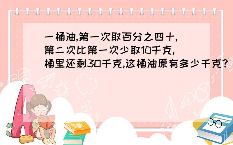 一桶油,第一次取百分之四十,第二次比第一次少取10千克,桶里还剩3O千克,这桶油原有多少千克?