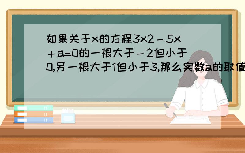 如果关于x的方程3x2－5x＋a=0的一根大于－2但小于0,另一根大于1但小于3,那么实数a的取值范围是_____ .如果关于x的方程3x^2－5x＋a=0的一根大于－2但小于0,另一根大于1但小于3,那么实数a的取值范