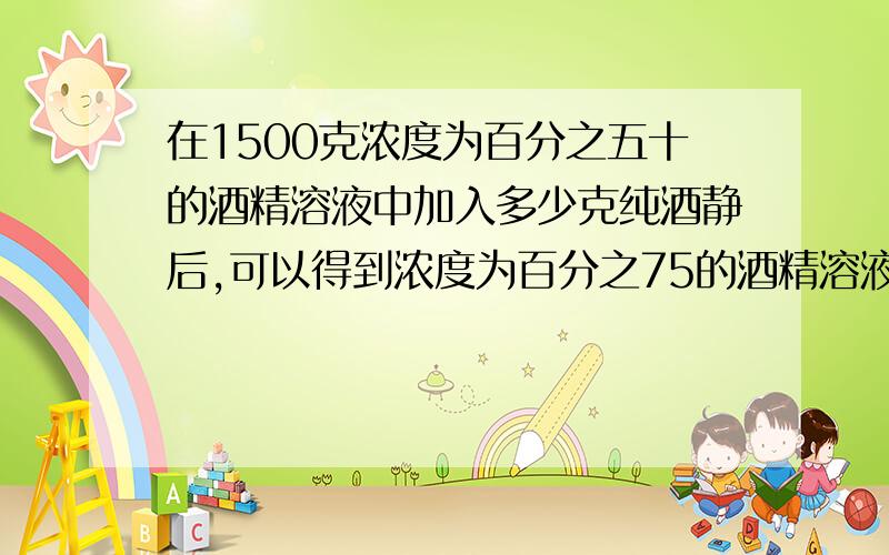 在1500克浓度为百分之五十的酒精溶液中加入多少克纯酒静后,可以得到浓度为百分之75的酒精溶液