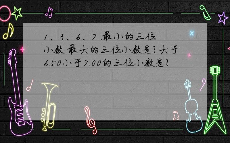 1、3、6、7 .最小的三位小数 最大的三位小数是?大于6.50小于7.00的三位小数是?