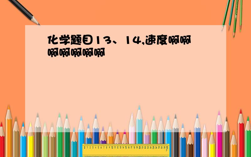 化学题目13、14,速度啊啊啊啊啊啊啊