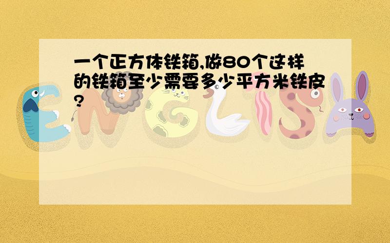 一个正方体铁箱,做80个这样的铁箱至少需要多少平方米铁皮?