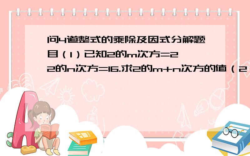 问4道整式的乘除及因式分解题目（1）已知2的m次方=2,2的n次方=16.求2的m+n次方的值（2）已知3的X次方=2.求3的X+2次方（3）若a+b+c=3求2的2a-1的次方*2的3b+2次方*2a+3c的次方（4）若4的2a次方*8的a次