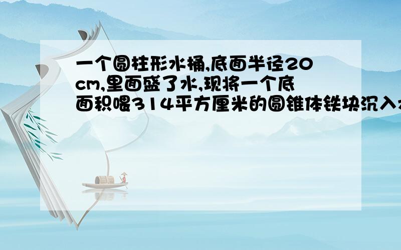 一个圆柱形水桶,底面半径20cm,里面盛了水,现将一个底面积喂314平方厘米的圆锥体铁块沉入水中↓补充：水面上升了8cm,这个圆锥体的高是多少?