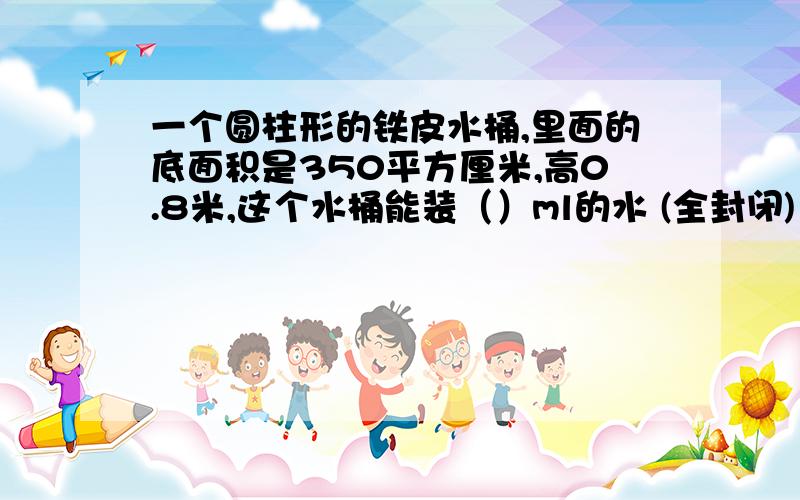 一个圆柱形的铁皮水桶,里面的底面积是350平方厘米,高0.8米,这个水桶能装（）ml的水 (全封闭)