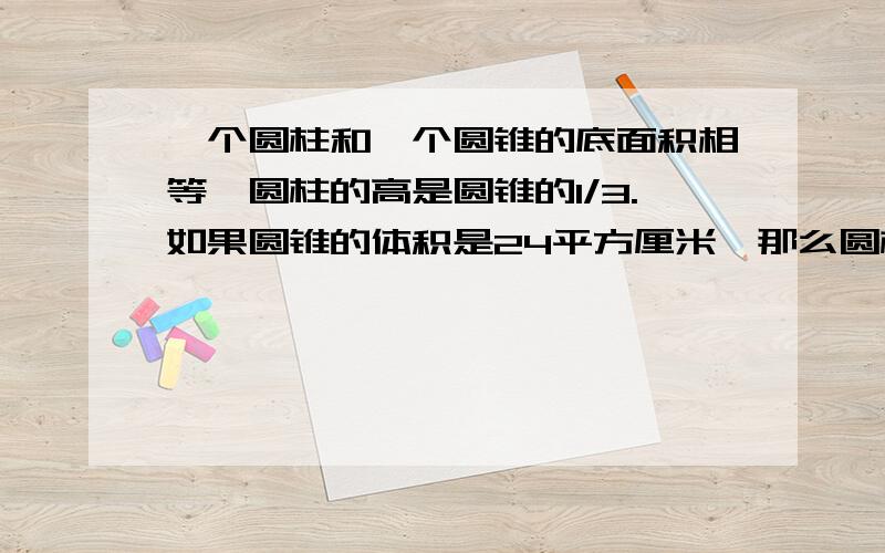 一个圆柱和一个圆锥的底面积相等,圆柱的高是圆锥的1/3.如果圆锥的体积是24平方厘米,那么圆柱的体积是?一个圆柱和一个圆锥的底面积相等,圆柱的高是圆锥的1/3.如果圆锥的体积是24平方厘米