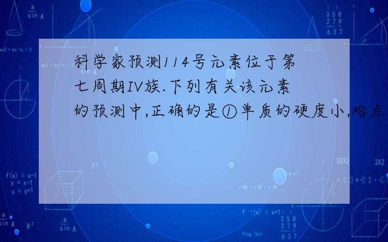 科学家预测114号元素位于第七周期IV族.下列有关该元素的预测中,正确的是①单质的硬度小,熔点较低 ②该元素具有+2、+4、+6价 ③它的硝酸盐易分解 ④它的离子比铜离子的氧化性强A.①②B.①