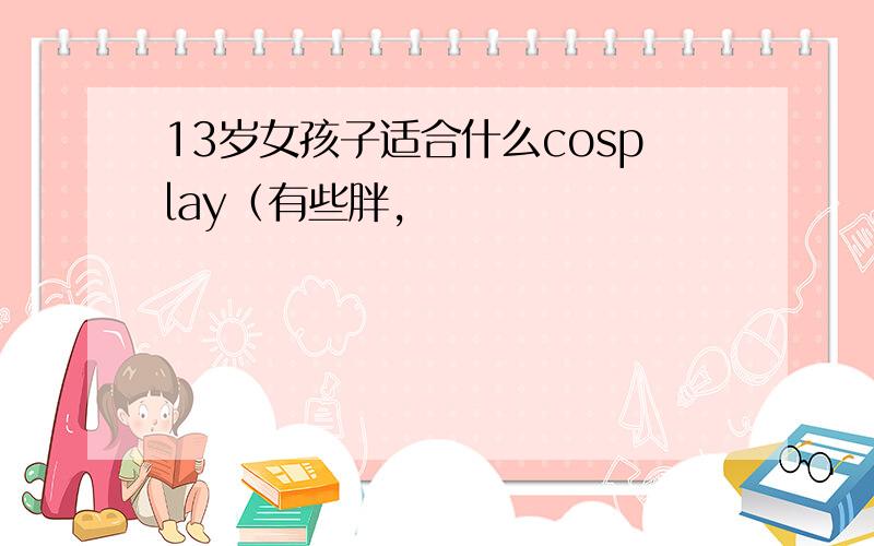 13岁女孩子适合什么cosplay（有些胖,