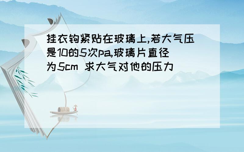 挂衣钩紧贴在玻璃上,若大气压是10的5次pa,玻璃片直径为5cm 求大气对他的压力