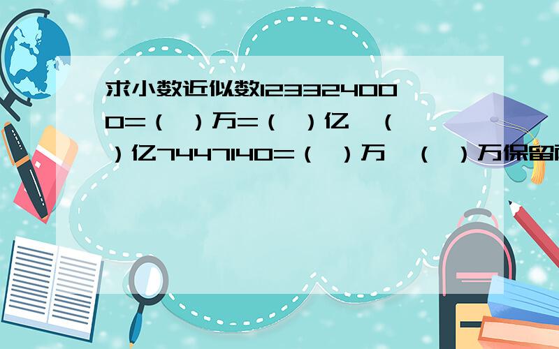 求小数近似数123324000=（ ）万=（ ）亿≈（ ）亿7447140=（ ）万≈（ ）万保留两位小数.