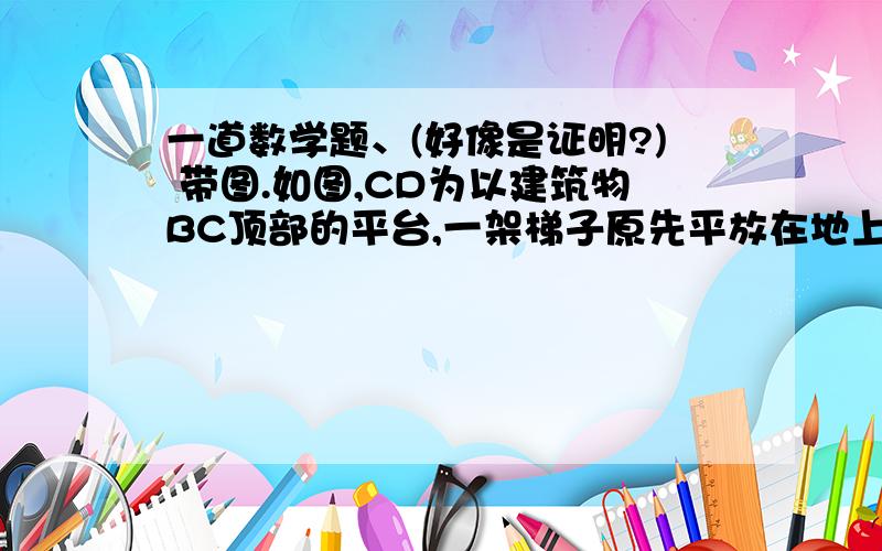 一道数学题、(好像是证明?) 带图.如图,CD为以建筑物BC顶部的平台,一架梯子原先平放在地上,与CD平行,一端与建筑物底端B重合( AB的位置 ).如果把它斜立起来,梯子的一端A在原先的位置上,另一