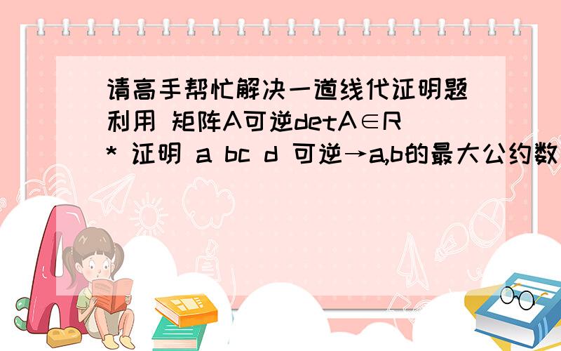 请高手帮忙解决一道线代证明题利用 矩阵A可逆detA∈R* 证明 a bc d 可逆→a,b的最大公约数为1R*:={ x∈Rl 存在y∈R:xy=yx=1}