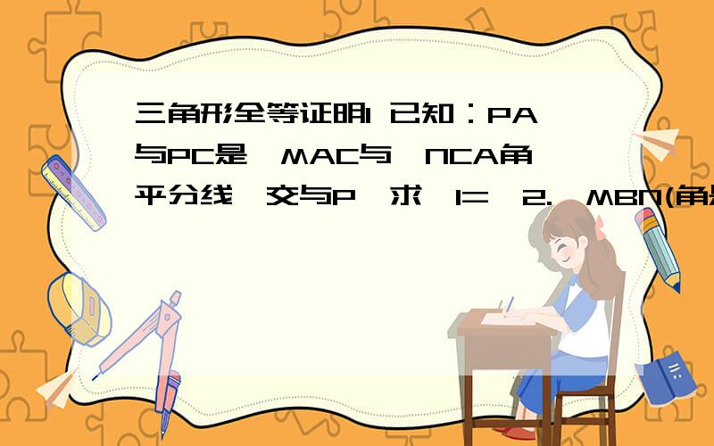 三角形全等证明1 已知：PA与PC是∠MAC与∠NCA角平分线,交与P,求∠1=∠2.∠MBN(角是这样的“∠”,M在上面)的BM边上有一点A,BN上有一点C,AC相连.BP交AC于E,连接AP与CP,∠1为NBP,∠2为MBP.2 已知：∠1=∠2,