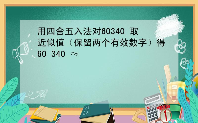 用四舍五入法对60340 取近似值（保留两个有效数字）得60 340 ≈