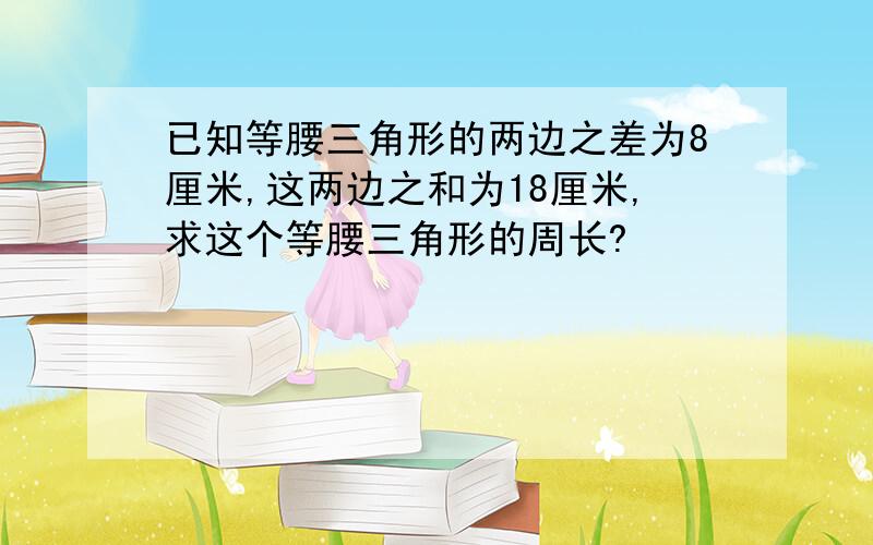 已知等腰三角形的两边之差为8厘米,这两边之和为18厘米,求这个等腰三角形的周长?