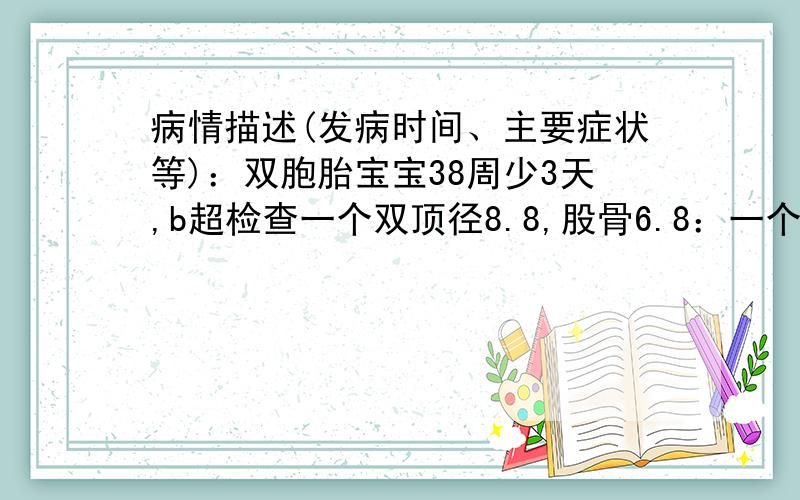 病情描述(发病时间、主要症状等)：双胞胎宝宝38周少3天,b超检查一个双顶径8.8,股骨6.8：一个双顶径8.7,股骨6.4：请问我的宝宝大约多重那?想得到怎样的帮助：帮我看看宝宝大约有多重?