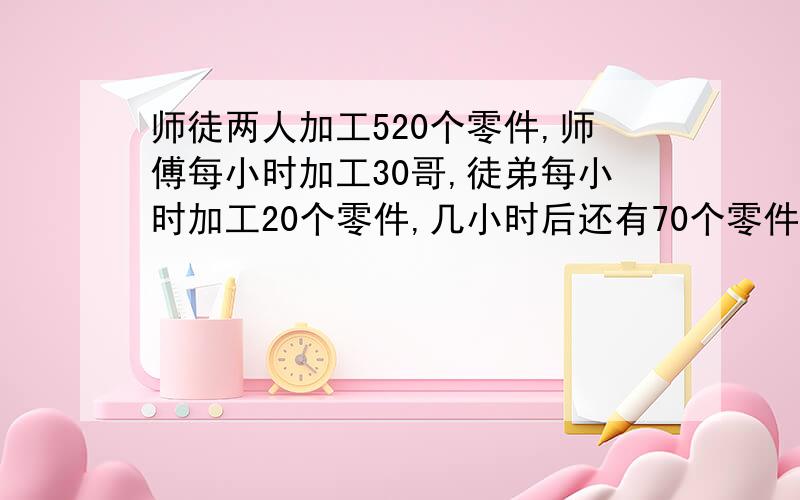 师徒两人加工520个零件,师傅每小时加工30哥,徒弟每小时加工20个零件,几小时后还有70个零件么加工