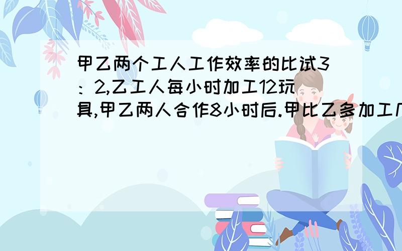 甲乙两个工人工作效率的比试3：2,乙工人每小时加工12玩具,甲乙两人合作8小时后.甲比乙多加工几个玩具?工作效率=工作总量/工作时间（小学六年级题）《教科版》