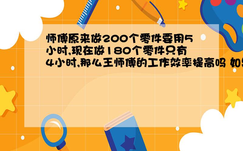 师傅原来做200个零件要用5小时,现在做180个零件只有4小时,那么王师傅的工作效率提高吗 如果提高,提高了百分之几（2）班有42名学生,参加课外活动的学生有40人.其中参加合唱队、数学组10人