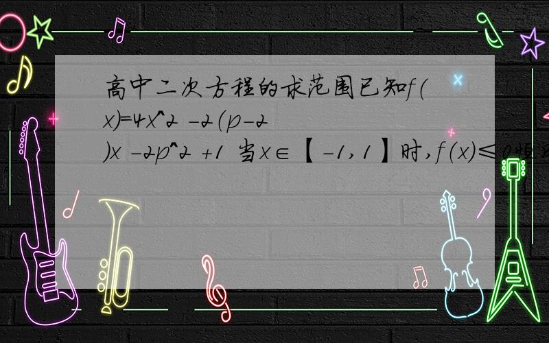 高中二次方程的求范围已知f（x）=4x^2 -2（p-2）x -2p^2 +1 当x∈【-1,1】时,f（x）≤0恒成立,求p范围