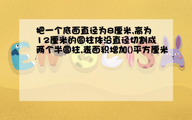 把一个底面直径为8厘米,高为12厘米的圆柱体沿直径切割成两个半圆柱,表面积增加()平方厘米