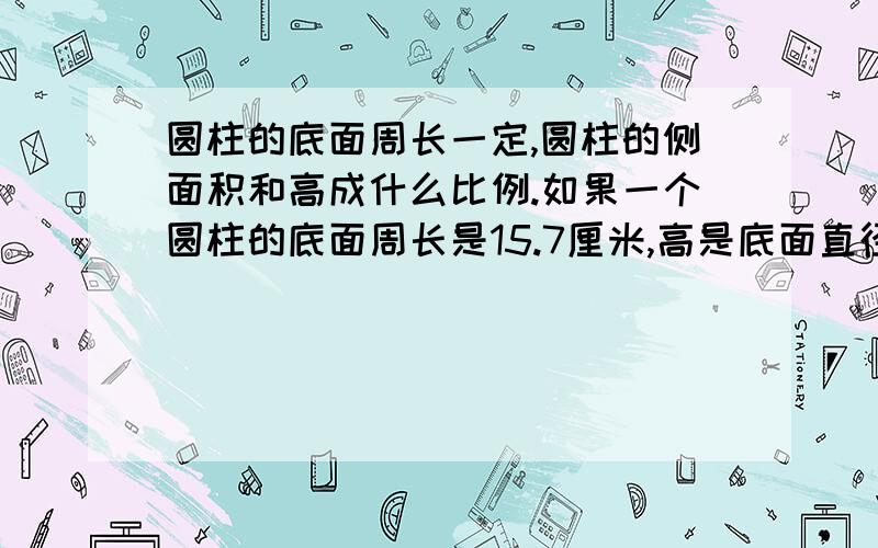 圆柱的底面周长一定,圆柱的侧面积和高成什么比例.如果一个圆柱的底面周长是15.7厘米,高是底面直径的60%,这个圆柱的侧面积是多少平方厘米,表面积是多少平方厘米,体积是多少立方厘米,比