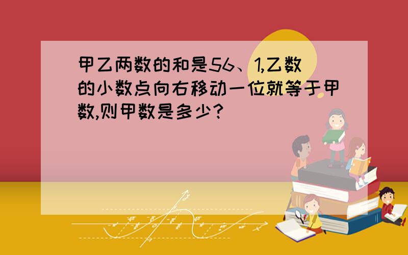 甲乙两数的和是56、1,乙数的小数点向右移动一位就等于甲数,则甲数是多少?