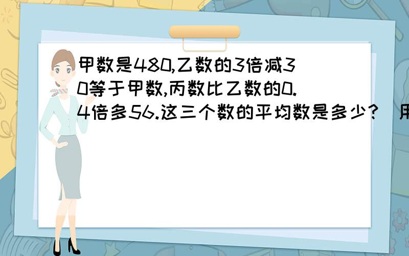 甲数是480,乙数的3倍减30等于甲数,丙数比乙数的0.4倍多56.这三个数的平均数是多少?(用方程解)