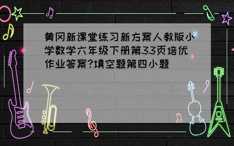 黄冈新课堂练习新方案人教版小学数学六年级下册第33页培优作业答案?填空题第四小题