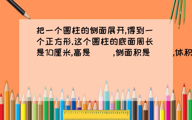 把一个圆柱的侧面展开,得到一个正方形.这个圆柱的底面周长是10厘米,高是（ ）,侧面积是（ ）,体积是（