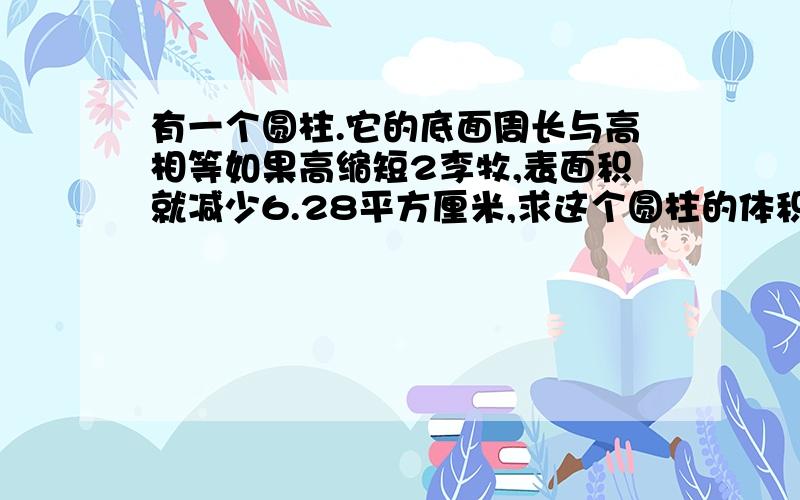 有一个圆柱.它的底面周长与高相等如果高缩短2李牧,表面积就减少6.28平方厘米,求这个圆柱的体积