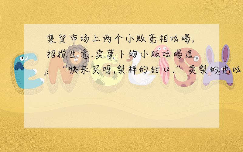 集贸市场上两个小贩竞相吆喝,招揽生意.卖萝卜的小贩吆喝道：“快来买呀,梨样的甜口.”卖梨的也吆喝道：“不买白不买,萝卜养的价!”1.卖萝卜的小贩的话的意思是___________________2.卖梨的