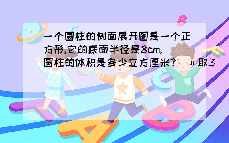 一个圆柱的侧面展开图是一个正方形,它的底面半径是8cm,圆柱的体积是多少立方厘米?（π取3）