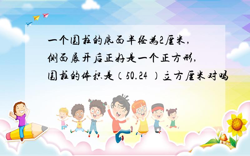 一个圆柱的底面半径为2厘米,侧面展开后正好是一个正方形,圆柱的体积是（50.24 ）立方厘米对吗