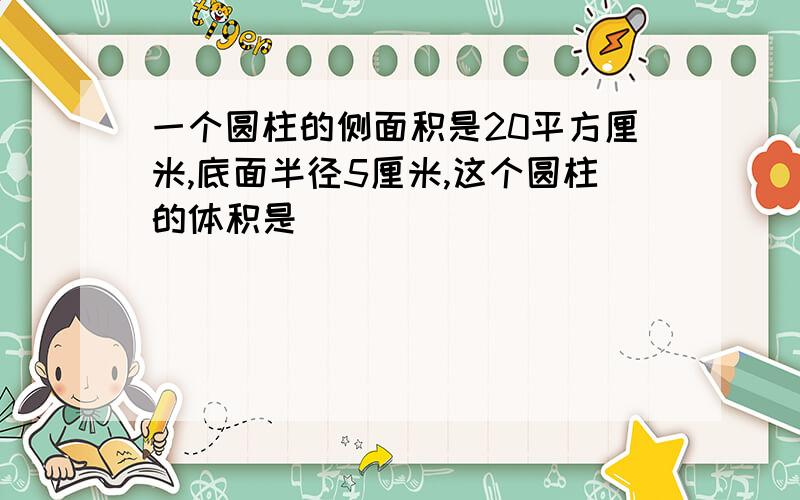 一个圆柱的侧面积是20平方厘米,底面半径5厘米,这个圆柱的体积是( )