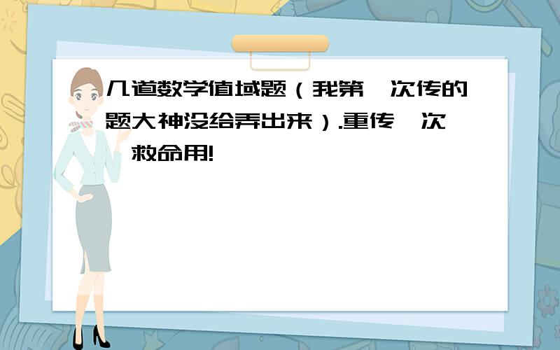 几道数学值域题（我第一次传的题大神没给弄出来）.重传一次,救命用!