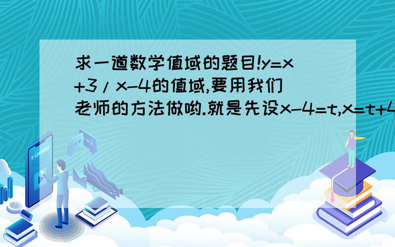 求一道数学值域的题目!y=x+3/x-4的值域,要用我们老师的方法做哟.就是先设x-4=t,x=t+4,所以y=t+7/t=1+7/t,然后肿么做!