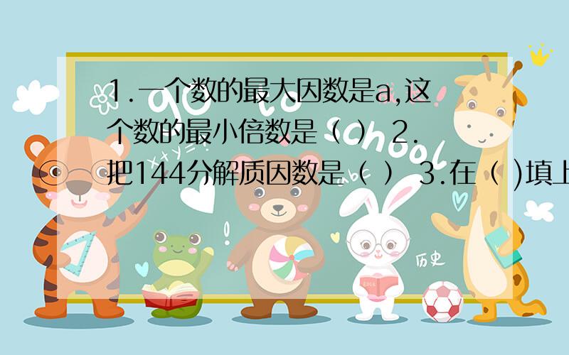 1.一个数的最大因数是a,这个数的最小倍数是（ ） 2.把144分解质因数是（ ） 3.在（ )填上合适的数 ,17（ ）45（ ）是2,3,5的倍数,共有几种填法.4.数a与数b是互质数,它们的最小公倍数是最大公因