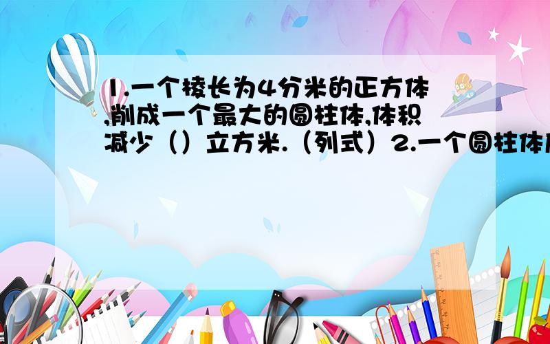 1.一个棱长为4分米的正方体,削成一个最大的圆柱体,体积减少（）立方米.（列式）2.一个圆柱体底面直径与高相等,它的侧面积是表面积的（）.3.一个圆柱体,如果它的底面周长扩大3倍后的体