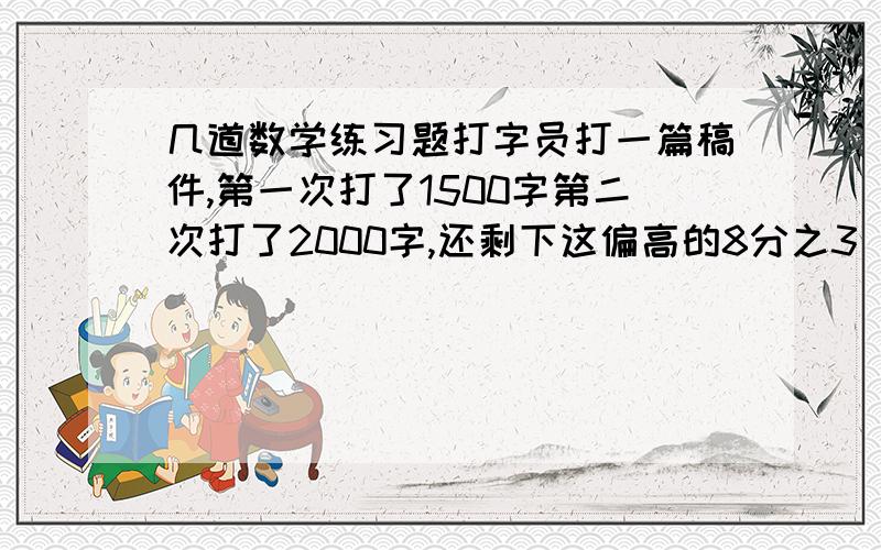 几道数学练习题打字员打一篇稿件,第一次打了1500字第二次打了2000字,还剩下这偏高的8分之3 没有完成（1）第一.二次共打了这篇稿件的百分之几?（2）第一次打了这篇稿件的字数的百分之几?