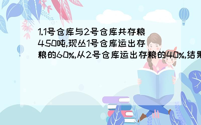 1.1号仓库与2号仓库共存粮450吨,现丛1号仓库运出存粮的60%,从2号仓库运出存粮的40%,结果2号仓库所余的粮食比1号仓库所余的粮食多30吨.1号仓库与2号仓库原来各存粮多少吨?2.甲乙两人都以不变