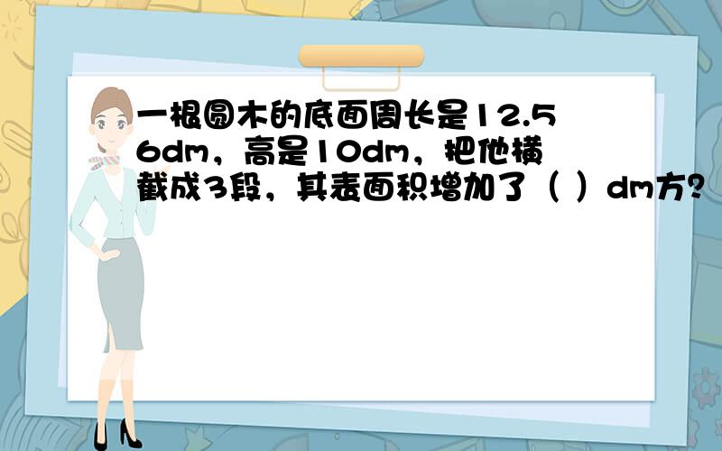 一根圆木的底面周长是12.56dm，高是10dm，把他横截成3段，其表面积增加了（ ）dm方？求下面的侧面积和表面积。（1）低面半径是4cm，高是2cm。（2）底面直径是6cm，高是10cm。应用题：一个无