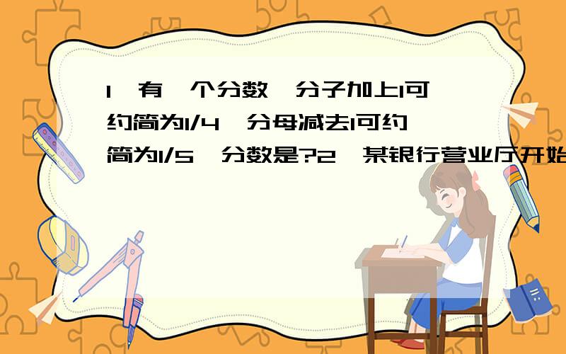 1、有一个分数,分子加上1可约简为1/4,分母减去1可约简为1/5,分数是?2、某银行营业厅开始营业后,顾客陆续前来办理业务.若只开一个窗口,15分钟后大厅中站满顾客；若开两个窗口,30分钟后顾客