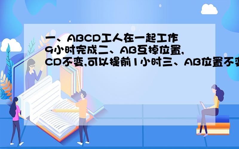 一、ABCD工人在一起工作 9小时完成二、AB互掉位置,CD不变,可以提前1小时三、AB位置不变,CD位置互调 也可以提前1小时如果 二、三同时执行,可以提前多少小时请把原因或者算法讲明白