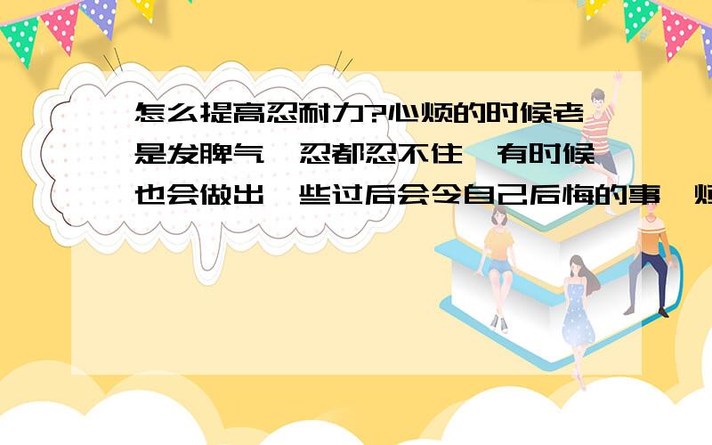 怎么提高忍耐力?心烦的时候老是发脾气,忍都忍不住,有时候也会做出一些过后会令自己后悔的事,烦呐!有什么好办法?（看到同学有那么好的忍耐力,很羡慕,）也并不是说我受不了气,我认得了!