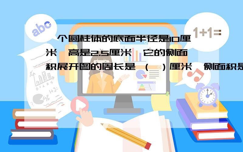 一个圆柱体的底面半径是10厘米,高是2.5厘米,它的侧面积展开图的周长是 （ ）厘米,侧面积是（ ）平方厘米虽然 是填空,但是也要算式和讲解如果好的追分100!