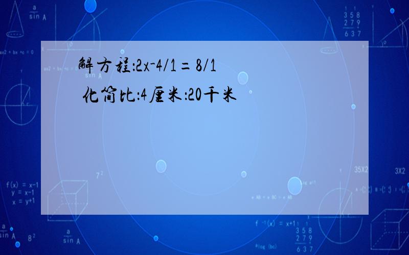 解方程：2x-4/1=8/1 化简比：4厘米：20千米