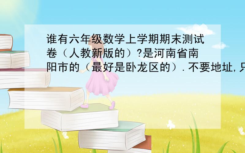 谁有六年级数学上学期期末测试卷（人教新版的）?是河南省南阳市的（最好是卧龙区的）.不要地址,只要卷子!非常急,请不要答非所问!