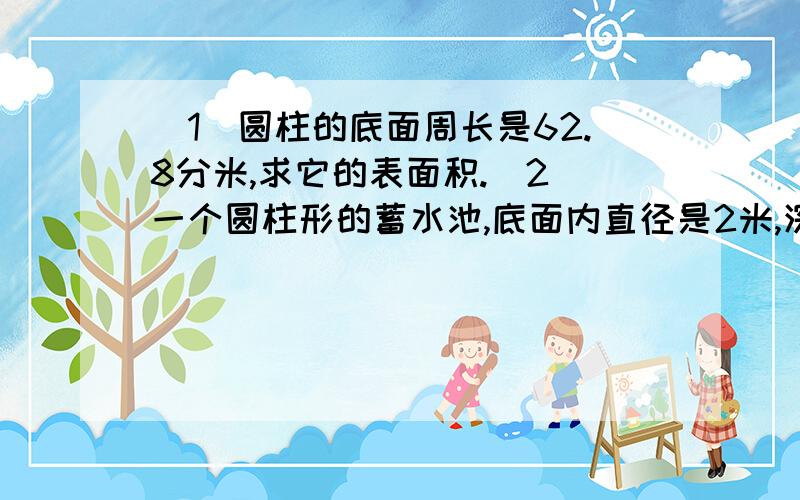 （1）圆柱的底面周长是62.8分米,求它的表面积.（2）一个圆柱形的蓄水池,底面内直径是2米,深2米,在池的内壁与底面抹水泥,抹水泥部分的面积是多少平方米?蓄水池最多能蓄水多少立方米?（3