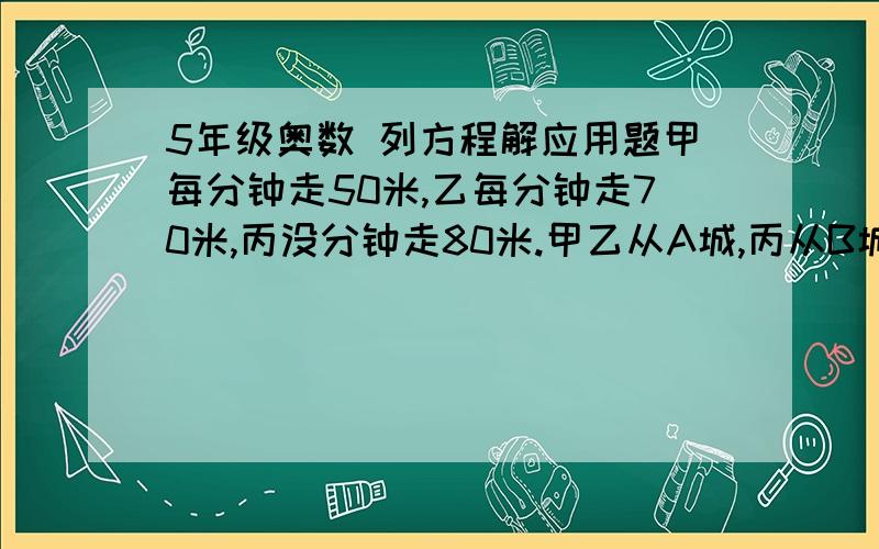 5年级奥数 列方程解应用题甲每分钟走50米,乙每分钟走70米,丙没分钟走80米.甲乙从A城,丙从B城同时相向出发,丙遇到乙以后2分钟,又遇到甲,求A、B两城的距离?